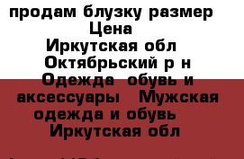 продам блузку размер 40-42 › Цена ­ 500 - Иркутская обл., Октябрьский р-н Одежда, обувь и аксессуары » Мужская одежда и обувь   . Иркутская обл.